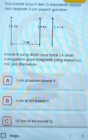 Dua kawat lurus P dan Q diletakkan sejajar
dan terpisah 3 cm seperti gambar!
 
Kawat R yang dialiri arus listrik 1 A akan
mengalami gaya magnetik yang besarnya
nol, jika diletakkan
A 1 cm di kanan kawat P.
B 1 cm di kiri kawat P.
C 1,5 cm di kiri kawat Q.
Ragu