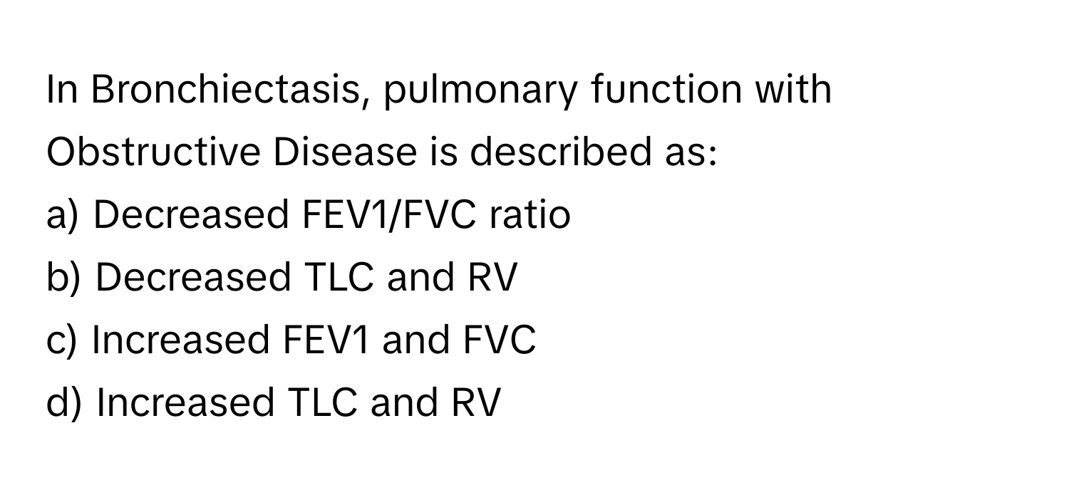 In Bronchiectasis, pulmonary function with Obstructive Disease is described as:

a) Decreased FEV1/FVC ratio
b) Decreased TLC and RV
c) Increased FEV1 and FVC
d) Increased TLC and RV