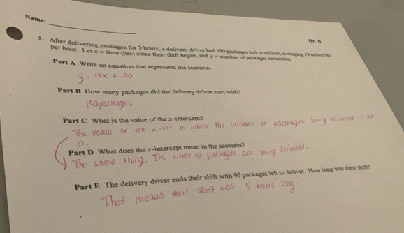 Name: 
WD: B 
3. After delivering packages for 5 hours, a detivery driver had 190 packages left to deliver, averaging 19 detiveries
per hour. Let x= time (hrs) since their shift began, and y= number of packages remaining 
Part A Write an equation that represents the scenario. 
Part B How many packages did the delivery driver start with? 
Part C What is the value of the x-intercept? 
Part D What does the x-intercept mean in the scenario? 
Part E The delivery driver ends their shift with 95 packages left to deliver. How long was their shift?