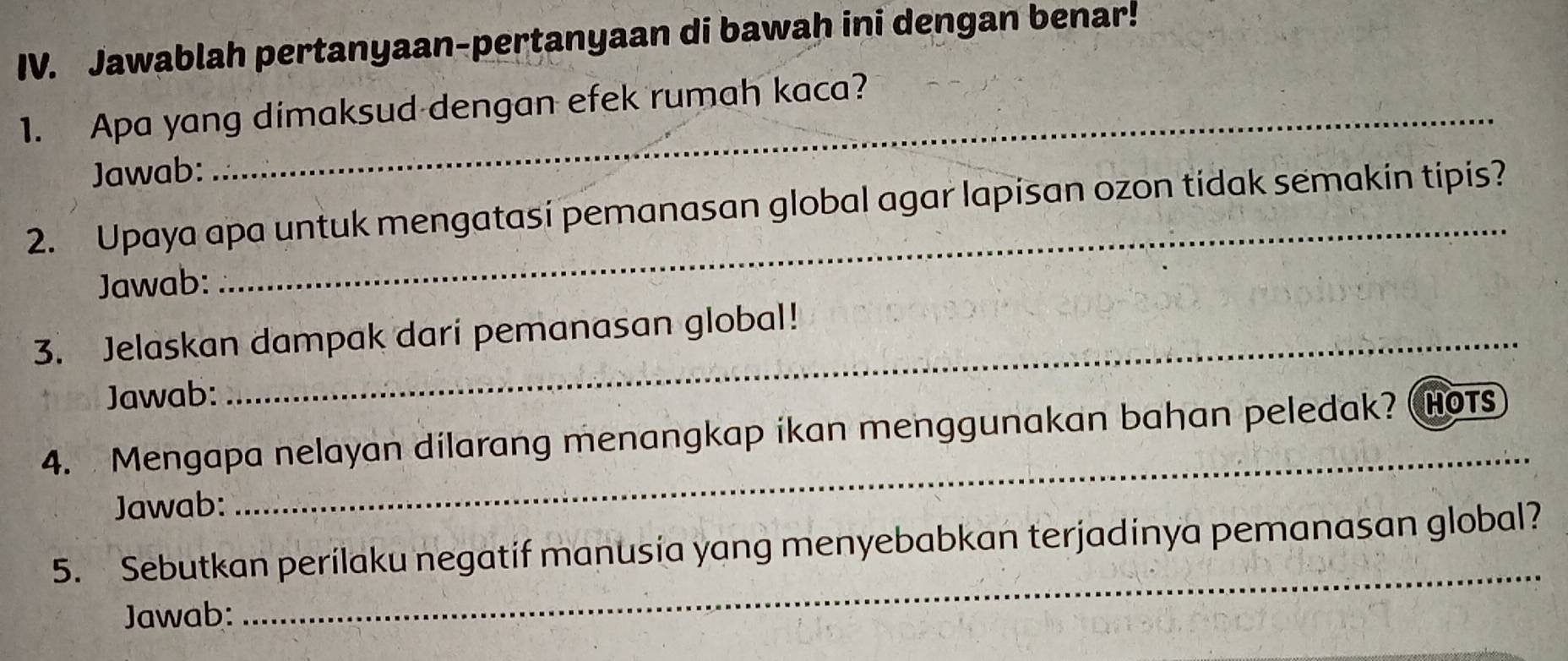 Jawablah pertanyaan-pertanyaan di bawah ini dengan benar! 
1. Apa yang dimaksud dengan efek rumah kaca? 
Jawab: 
_ 
2. Upaya apa untuk mengatasi pemanasan global agar lapisan ozon tidak semakin tipis? 
Jawab: 
3. Jelaskan dampak dari pemanasan global! 
Jawab: 
4. Mengapa nelayan dilarang menangkap ikan menggunakan bahan peledak? HOTs 
Jawab: 
_ 
5. Sebutkan perilaku negatif manusia yang menyebabkan terjadinya pemanasan global? 
Jawab: 
_