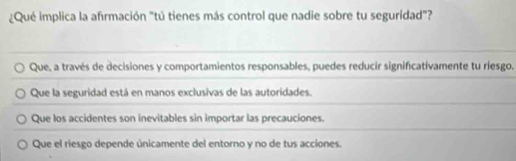 ¿Qué implica la afirmación "tú tienes más control que nadie sobre tu seguridad"?
Que, a través de decisiones y comportamientos responsables, puedes reducir significativamente tu riesgo.
Que la seguridad está en manos exclusivas de las autoridades.
Que los accidentes son inevitables sin importar las precauciones.
Que el riesgo depende únicamente del entorno y no de tus acciones.