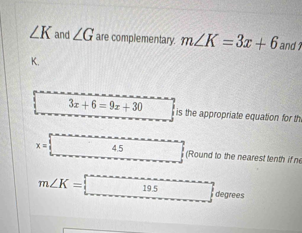 ∠ K and ∠ G are complementary. m∠ K=3x+6 and 1
K.
3x+6=9x+30
is the appropriate equation for th
x=□ (Round to the nearest tenth if ne
m∠ K=boxed 19.5 degrees