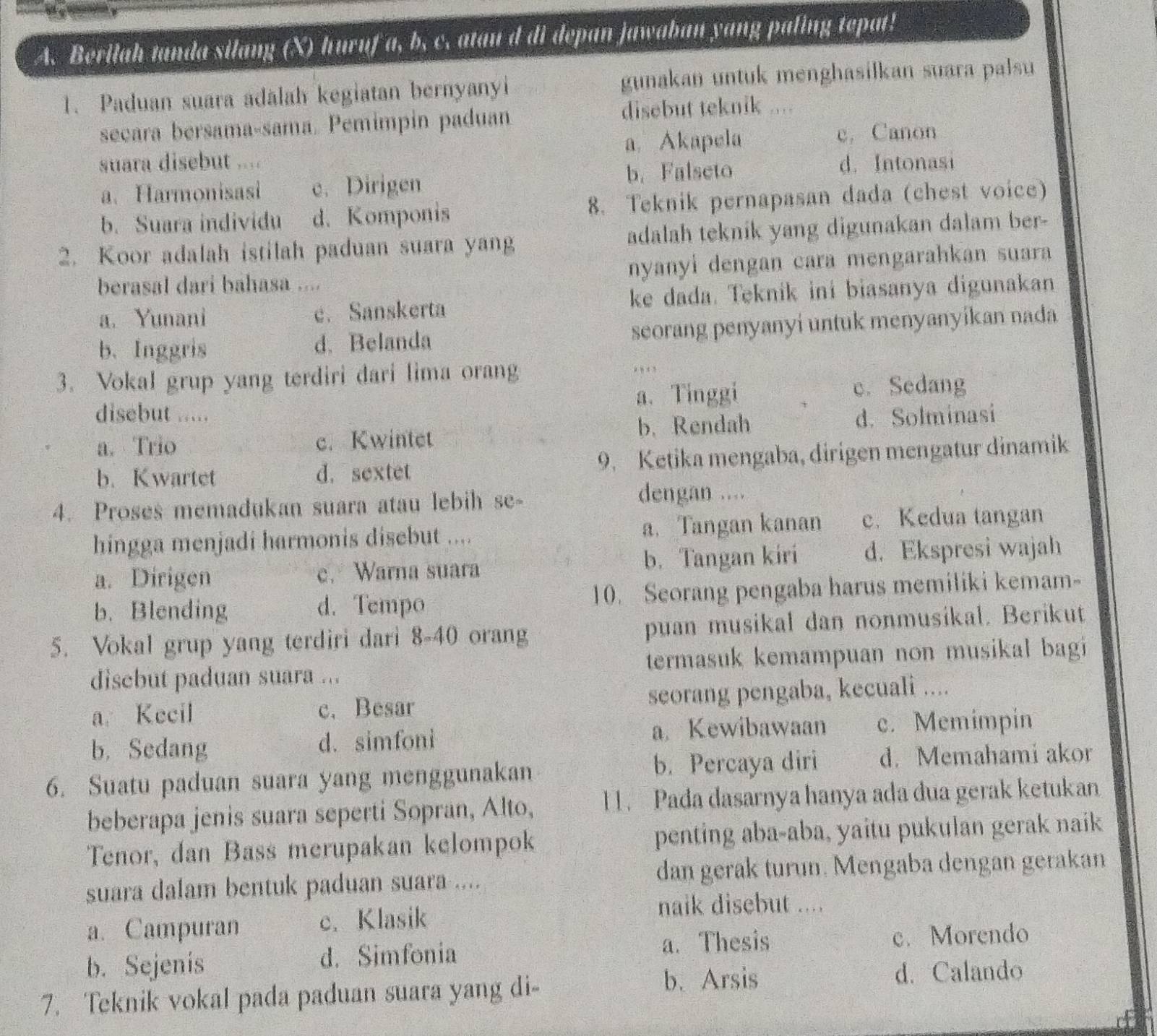 Berilah tanda silang (X) huruf a, b, c. atan d di depan jawaban yang paling tepat!
1. Paduan suara adalah kegiatan bernyanyi gunakan untuk menghasilkan suara palsu
secara bersama-sama. Pemimpin paduan disebut teknik ....
suara disebut 、 a. Akapela e, Canon
a. Harmonisasi e. Dirigen b. Falseto d. Intonasi
b. Suara individu d. Komponis 8. Teknik pernapasan dada (chest voice)
2. Koor adalah istilah paduan suara yang adalah teknik yang digunakan dalam ber-
berasal dari bahasa .... nyanyi dengan cara mengarahkan suara
a. Yunani e. Sanskerta ke dada. Teknik ini biasanya digunakan
b.Inggris d. Belanda seorang penyanyi untuk menyanyikan nada
3. Vokal grup yang terdiri dari lima orang
disebut ..... a. Tinggi c. Sedang
a. Trio c. Kwintet b. Rendah d. Solminasi
b. Kwartet d.sextet 9. Ketika mengaba, dirigen mengatur dinamik
4. Proses memadukan suara atau lebih se-
dengan ....
hingga menjadi harmonis disebut .... a. Tangan kanan c. Kedua tangan
a. Dirigen c. Warna suara b. Tangan kiri d. Ekspresi wajah
b. Blending d. Tempo 10. Seorang pengaba harus memiliki kemam-
5. Vokal grup yang terdiri dari 8-40 orang puan musikal dan nonmusikal. Berikut
disebut paduan suara ... termasuk kemampuan non musikal bagi 
a. Kecil c. Besar seorang pengaba, kecuali ....
b. Sedang d. simfoni a. Kewibawaan c. Memimpin
6. Suatu paduan suara yang menggunakan b. Percaya diri d. Memahami akor
beberapa jenis suara seperti Sopran, Alto, l 1. Pada dasarnya hanya ada dua gerak ketukan
Tenor, dan Bass merupakan kelompok penting aba-aba, yaitu pukulan gerak naik
suara dalam bentuk paduan suara .... dan gerak turun. Mengaba dengan gerakan
a. Campuran c. Klasik
naik disebut ....
b. Sejenis d. Simfonia a. Thesis c. Morendo
7. Teknik vokal pada paduan suara yang di-
b. Arsis d. Calando