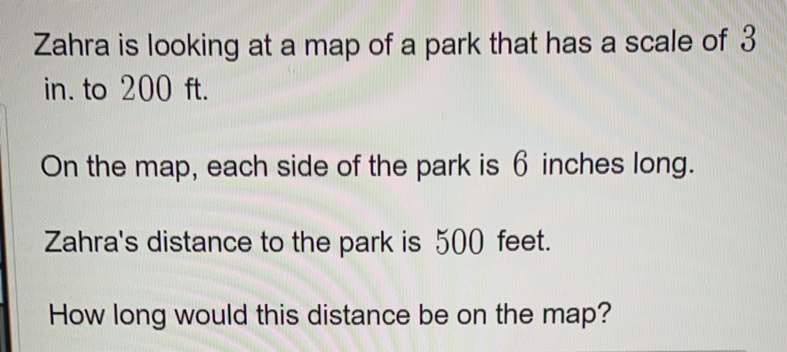 Zahra is looking at a map of a park that has a scale of 3
in. to 200 ft.
On the map, each side of the park is 6 inches long.
Zahra's distance to the park is 500 feet.
How long would this distance be on the map?