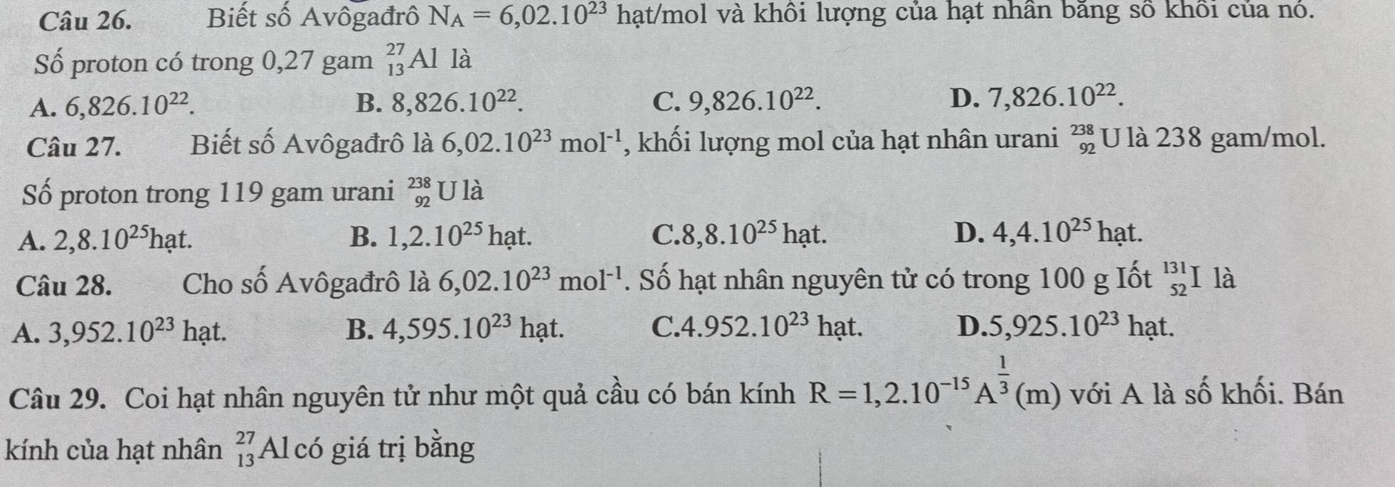 Biết số Avôgađrô N_A=6,02.10^(23)hat/mol và khổi lượng của hạt nhân bãng số khổi của nó.
Số proton có trong 0,27 gam _(13)^(27)Al là
A. 6,826.10^(22). B. 8,826.10^(22). C. 9,826.10^(22). D. 7,826.10^(22). 
Câu 27. Biết số Avôgađrô là 6,02.10^(23)mol^(-1) , khối lượng mol của hạt nhân urani beginarrayr 238 92endarray U là 238 gam/mol.
Số proton trong 119 gam urani _(92)^(238)Ul_a^(1
A. 2, 8.10^25)hat. B. 1, 2.10^(25)hat. C. 8, 8.10^(25)hat. D. 4, 4.10^(25)hat. 
Câu 28. Cho số Avôgađrô là 6,02.10^(23)mol^(-1). Số hạt nhân nguyên tử có trong 100 g Iốt _(52)^(131)I là
A. 3,952.10^(23)hat. B. 4,595.10^(23)hat. C. 4.952.10^(23)hat. D. 5,925.10^(23)hat. 
Câu 29. Coi hạt nhân nguyên tử như một quả cầu có bán kính R=1,2.10^(-15)A^(frac 1)3(m) với A là số khối. Bán
kính của hạt nhân beginarrayr 27 13endarray Al có giá trị bằng