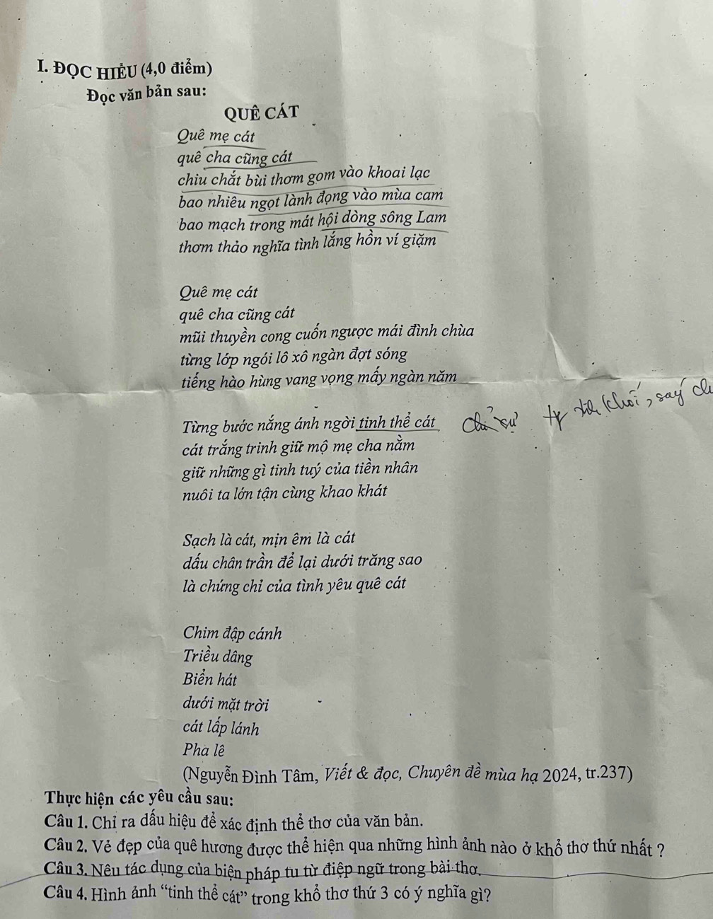 ĐQC HIÈU (4,0 điểm) 
Đọc văn bản sau: 
QUê cát 
Quê mẹ cát 
quê cha cũng cát 
chiu chắt bùi thơm gom vào khoai lạc 
bao nhiêu ngọt lành đọng vào mùa cam 
bao mạch trong mát hội dòng sông Lam 
thơm thảo nghĩa tình lắng hồn ví giặm 
Quê mẹ cát 
quê cha cũng cát 
mũi thuyền cong cuốn ngược mái đình chùa 
từng lớp ngói lô xô ngàn đợt sóng 
tiếng hào hùng vang vọng mấy ngàn năm 
Từng bước nắng ánh ngời tinh thể cát 
cát trắng trinh giữ mộ mẹ cha nằm 
giữ những gì tinh tuý của tiền nhân 
nuôi ta lớn tận cùng khao khát 
Sach là cát, mịn êm là cát 
đấu chân trần để lại dưới trăng sao 
là chứng chỉ của tình yêu quê cát 
Chim đập cánh 
Triều dâng 
Biển hát 
dưới mặt trời 
cát lấp lánh 
Pha lệ 
(Nguyễn Đình Tâm, Viết & đọc, Chuyên đề mùa hạ 2024, tr.237) 
Thực hiện các yêu cầu sau: 
Câu 1. Chỉ ra dấu hiệu để xác định thể thơ của văn bản. 
Câu 2. Vẻ đẹp của quê hương được thể hiện qua những hình ảnh nào ở khổ thờ thứ nhất ? 
Câu 3. Nêu tác dụng của biện pháp tu từ điệp ngữ trong bài thơ. 
Câu 4. Hình ảnh “tinh thể cát” trong khổ thơ thứ 3 có ý nghĩa gì?