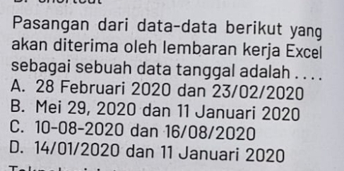 Pasangan dari data-data berikut yang
akan diterima oleh lembaran kerja Excel
sebagai sebuah data tanggal adalah . . . .
A. 28 Februari 2020 dan 23/02/2020
B. Mei 29, 2020 dan 11 Januari 2020
C. 10-08-2020 dan 16/08/2020
D. 14/01 /2020 dan 11 Januari 2020