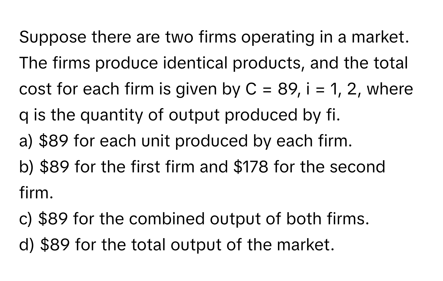 Suppose there are two firms operating in a market. The firms produce identical products, and the total cost for each firm is given by  C = 89, i = 1, 2, where q is the quantity of output produced by fi. 
a) $89 for each unit produced by each firm. 
b) $89 for the first firm and $178 for the second firm. 
c) $89 for the combined output of both firms. 
d) $89 for the total output of the market.