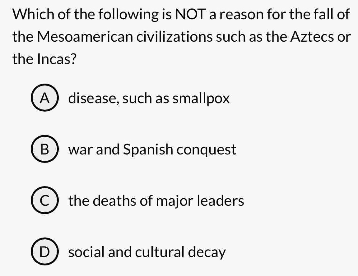 Which of the following is NOT a reason for the fall of
the Mesoamerican civilizations such as the Aztecs or
the Incas?
A  disease, such as smallpox
B  war and Spanish conquest
C the deaths of major leaders
D ) social and cultural decay