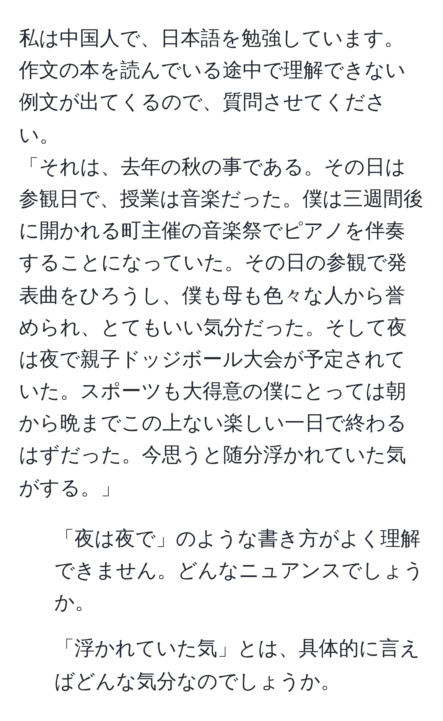 私は中国人で、日本語を勉強しています。作文の本を読んでいる途中で理解できない例文が出てくるので、質問させてください。  
「それは、去年の秋の事である。その日は参観日で、授業は音楽だった。僕は三週間後に開かれる町主催の音楽祭でピアノを伴奏することになっていた。その日の参観で発表曲をひろうし、僕も母も色々な人から誉められ、とてもいい気分だった。そして夜は夜で親子ドッジボール大会が予定されていた。スポーツも大得意の僕にとっては朝から晩までこの上ない楽しい一日で終わるはずだった。今思うと随分浮かれていた気がする。」  
1. 「夜は夜で」のような書き方がよく理解できません。どんなニュアンスでしょうか。  
2. 「浮かれていた気」とは、具体的に言えばどんな気分なのでしょうか。