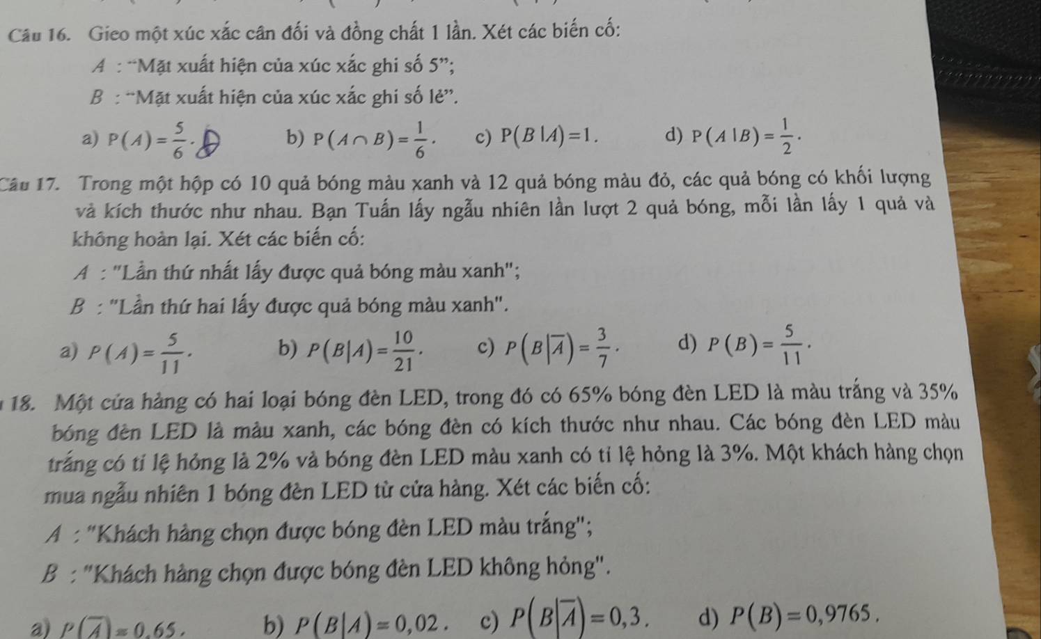 Gieo một xúc xắc cân đối và đồng chất 1 lần. Xét các biến cố:
A : “Mặt xuất hiện của xúc xắc ghi số 5”;
B : “Mặt xuất hiện của xúc xắc ghi số lẻ”.
a) P(A)= 5/6 · P(A∩ B)= 1/6 . c) P(B|A)=1. d) P(A|B)= 1/2 .
b)
Câu 17. Trong một hộp có 10 quả bóng màu xanh và 12 quả bóng màu đỏ, các quả bóng có khối lượng
và kích thước như nhau. Bạn Tuấn lấy ngẫu nhiên lần lượt 2 quả bóng, mỗi lần lấy 1 quả và
không hoàn lại. Xét các biến cố:
A : "Lần thứ nhất lấy được quả bóng màu xanh";
B : "Lần thứ hai lấy được quả bóng màu xanh".
a) P(A)= 5/11 . P(B|A)= 10/21 . c) P(B|overline A)= 3/7 . d) P(B)= 5/11 .
b)
18. Một cứa hàng có hai loại bóng đèn LED, trong đó có 65% bóng đèn LED là màu trắng và 35%
bóng đèn LED là màu xanh, các bóng đèn có kích thước như nhau. Các bóng đèn LED màu
trắng có tỉ lệ hỏng là 2% và bóng đèn LED màu xanh có tỉ lệ hỏng là 3%. Một khách hàng chọn
mua ngẫu nhiên 1 bóng đèn LED từ cửa hàng. Xét các biến cố:
A : "Khách hàng chọn được bóng đèn LED màu trắng";
B : "Khách hàng chọn được bóng đèn LED không hỏng".
a) P(overline A)approx 0.65. b) P(B|A)=0,02. c) P(B|overline A)=0,3. d) P(B)=0,9765.