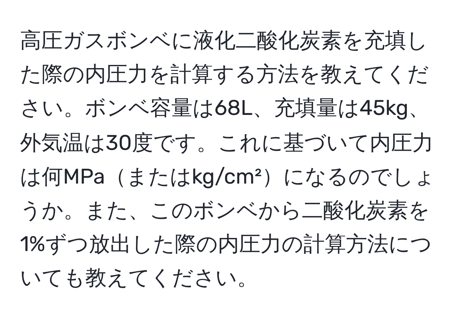 高圧ガスボンベに液化二酸化炭素を充填した際の内圧力を計算する方法を教えてください。ボンベ容量は68L、充填量は45kg、外気温は30度です。これに基づいて内圧力は何MPaまたはkg/cm²になるのでしょうか。また、このボンベから二酸化炭素を1%ずつ放出した際の内圧力の計算方法についても教えてください。