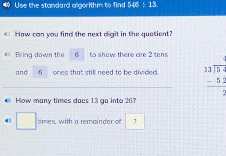 Use the standard algorithm to find 546/ 13. 
How can you find the next digit in the quotient? 
Bring down the 6 to show there are 2 tens 
and 6 ones that still need to be divided. beginarrayr 13encloselongdiv 5. -5: hline 2endarray x=
● How many times does 13 go into 26? 
□ times, with a remainder of ?