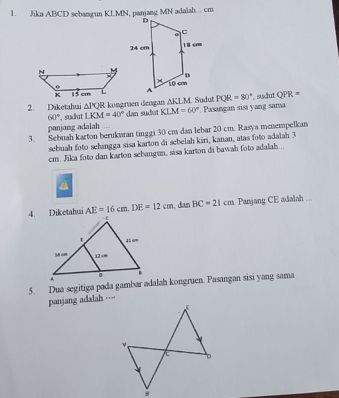 Diketahui △ PQR kongruen dengan △ KLM Sudut PQR=80° ', sudut QPR=
60° 、 sudut LKM=40°dan sudut KLM=60° Pasangan sisi yang sama 
panjang adalah .... 
3. Sebuah karton berukuran tinggi 30 cm dan lebar 20 cm. Rasya menempelkan 
sebuah foto sehingga sisa karton di sebelah kiri, kanan, atas foto adalah 3
cm. Jika foto dan karton sebangun, sisa karton di bawah foto adalah... 
a
AE=16cm. DE=12cm , dan BC=21cm Panjang CE adalah ... 
5. Dua segitiga pada gambar adalah kongruen. Pasangan sisi yang sama 
panjang adalah ····