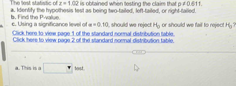 The test statistic of z=1.02 is obtained when testing the claim that p!= 0.611. 
a. Identify the hypothesis test as being two-tailed, left-tailed, or right-tailed. 
b. Find the P -value. 
c. Using a significance level of alpha =0.10 , should we reject H_0 or should we fail to reject H_0 ? 
Click here to view page 1 of the standard normal distribution table. 
Click here to view page 2 of the standard normal distribution table. 
a. This is a test.