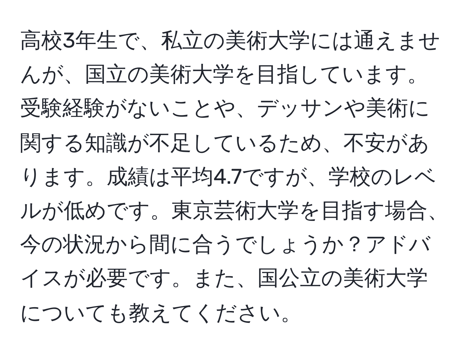 高校3年生で、私立の美術大学には通えませんが、国立の美術大学を目指しています。受験経験がないことや、デッサンや美術に関する知識が不足しているため、不安があります。成績は平均4.7ですが、学校のレベルが低めです。東京芸術大学を目指す場合、今の状況から間に合うでしょうか？アドバイスが必要です。また、国公立の美術大学についても教えてください。