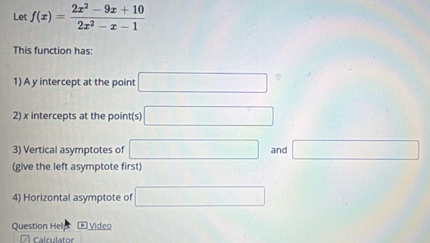 Let f(x)= (2x^2-9x+10)/2x^2-x-1 
This function has: 
1) A y intercept at the point □ 1°
2) x intercepts at the point(s) □
3) Vertical asymptotes of □ and □
(give the left asymptote first) 
4) Horizontal asymptote of □
Question Hel * Video 
Calculator