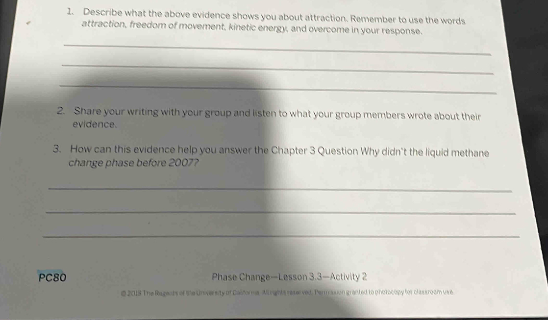 Describe what the above evidence shows you about attraction. Remember to use the words 
attraction, freedom of movement, kinetic energy, and overcome in your response. 
_ 
_ 
_ 
2. Share your writing with your group and listen to what your group members wrote about their 
evidence. 
3. How can this evidence help you answer the Chapter 3 Question Why didn't the liquid methane 
change phase before 2007? 
_ 
_ 
_ 
PC80 Phase Change—Lesson 3.3—Activity 2 
@ 2018 The Regents of the University of Casforna. All rights reserved. Permission granted to photocopy for classroom use