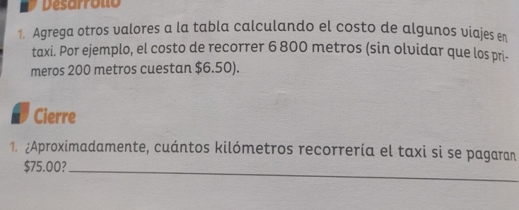 Desarrollo 
1. Agrega otros valores a la tabla calculando el costo de algunos viajes en 
taxi. Por ejemplo, el costo de recorrer 6 800 metros (sin olvidar que los pri- 
meros 200 metros cuestan $6.50). 
Cierre 
1. ¿Aproximadamente, cuántos kilómetros recorrería el taxi si se pagaran
$75.00?_