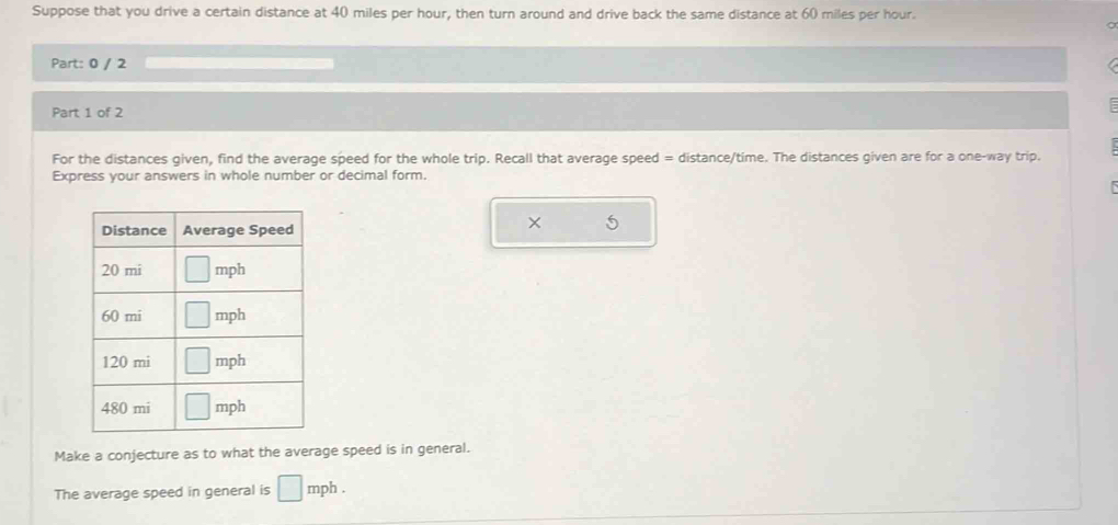 Suppose that you drive a certain distance at 40 miles per hour, then turn around and drive back the same distance at 60 miles per hour.
Part: 0 / 2
Part 1 of 2
For the distances given, find the average speed for the whole trip. Recall that average speed = distance/time. The distances given are for a one-way trip.
Express your answers in whole number or decimal form.
Make a conjecture as to what the average speed is in general.
The average speed in general is □ mph .