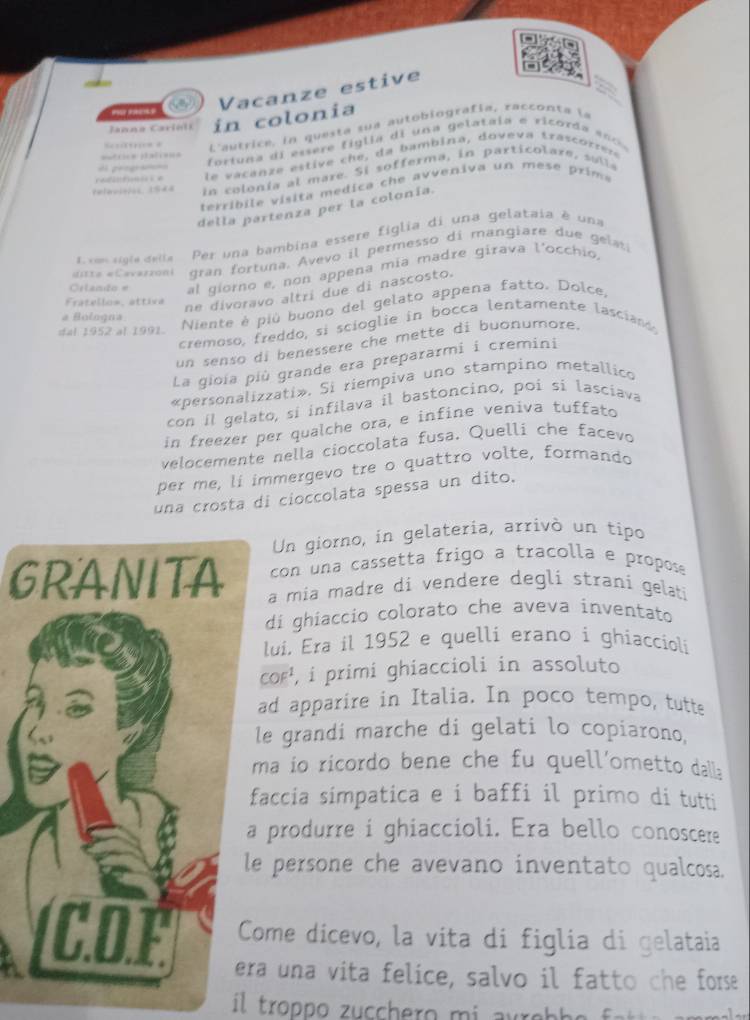 ” -
Vacanze estive
Janna Carioli in colonia
L'autrice, in questa sua autobiografía, racconta la
fortuna di essere figlia di una gelataia e ricorda s n  
             
adnti  e la vacanze estive che, da bambina, doveva trascorrere
geogra
Pelavioios 1948  in colonía al mare. Si sofferma, in particolare , s o  la
terribile visita medica che avveniva un mese prims 
della partenza per la colonía.
1. xom sigla deila Per una bambina essere figlia di una gelataia é una
ditte «Cavaszoni gran fortuna. Avevo il permesso di mangiare due gel
Orlando e al giorno e, non appena mía madre girava l'occhio,
Fratello=, attiva
ne divoravo altri due di nascosto.
# Bologna
Niente é piú buono del gelato appena fatto, Dolce,
cremoso, freddo, si scioglie in bocca lentamente lasciand,
dal 1952 al 1991.
un senso di benessere che mette di buonumore.
La gioia più grande era prepararmi i cremini
«personalizzati». Si riempiva uno stampino metallico
con il gelato, si infilava il bastoncino, poi si lasciava
in freezer per quälche ora, e infine veniva tuffato
velocemente nella cioccolata fusa. Quelli che facevo
per me, li immergevo tre o quattro volte, formando
una crosta di cioccolata spessa un dito.
Un giorno, in gelateria, arrivó un tipo
con una cassetta frigo a tracolla e propos
GRANITA a mia madre di vendere degli strani gelati
di ghiaccio colorato che aveva inventato
lui. Era il 1952 e quelli erano i ghiacciolí
coF¹, i primi ghiaccioli in assoluto
ad apparire in Italia. In poco tempo, tutte
le grandi marche di gelati lo copiarono,
ma io ricordo bene che fu quell'ometto dall:
faccia simpatica e i baffi il primo di tutti
a produrre i ghiaccioli. Era bello conoscere
le persone che avevano inventato qualcosa.
Come dicevo, la vita di figlia di gelataia
U.
era una vita felice, salvo il fatto che forse
il troppo zucchero mi aureb he