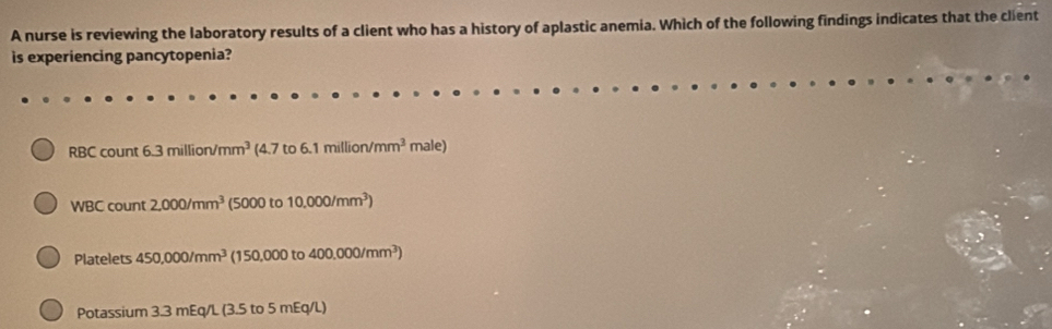 A nurse is reviewing the laboratory results of a client who has a history of aplastic anemia. Which of the following findings indicates that the client 
is experiencing pancytopenia?
RBCcount6.3million/mm^3 (4.7to6.1million/mm^3male)
WBC rount 2,000/mm^3 (5000 to 10.000/mm^3)
mt 
Platelets 450,000/mm^3 (150,000to 400.000/mm^3)
Potassium 3.3 mEq/L (3.5 to 5 mEq/L)