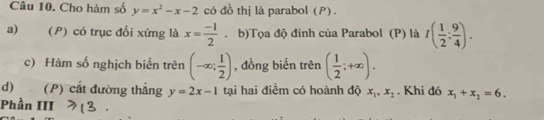 Cho hàm số y=x^2-x-2 có đồ thị là parabol (P) .
a) (P) có trục đối xứng là x= (-1)/2 . b)Tọa độ đỉnh của Parabol (P) là I( 1/2 ; 9/4 ).
c) Hàm số nghịch biến trên (-∈fty ; 1/2 ) , đồng biến trên ( 1/2 ;+∈fty ). 
d) (P) cắt đường thẳng y=2x-1 tại hai điểm có hoành độ x_1, x_2. Khi đó x_1+x_2=6. 
Phần III