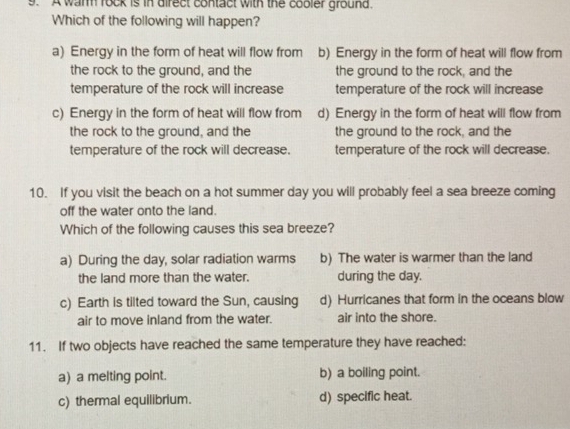 A wam rock is in direct contact with the cobler ground.
Which of the following will happen?
a) Energy in the form of heat will flow from b) Energy in the form of heat will flow from
the rock to the ground, and the the ground to the rock, and the
temperature of the rock will increase temperature of the rock will increase
c) Energy in the form of heat will flow from d) Energy in the form of heat will flow from
the rock to the ground, and the the ground to the rock, and the
temperature of the rock will decrease. temperature of the rock will decrease.
10. If you visit the beach on a hot summer day you will probably feel a sea breeze coming
off the water onto the land.
Which of the following causes this sea breeze?
a) During the day, solar radiation warms b) The water is warmer than the land
the land more than the water. during the day.
c) Earth is tilted toward the Sun, causing d) Hurricanes that form in the oceans blow
air to move inland from the water. air into the shore.
11. If two objects have reached the same temperature they have reached:
a) a melting point. b) a boiling point.
c) thermal equilibrium. d) specific heat.