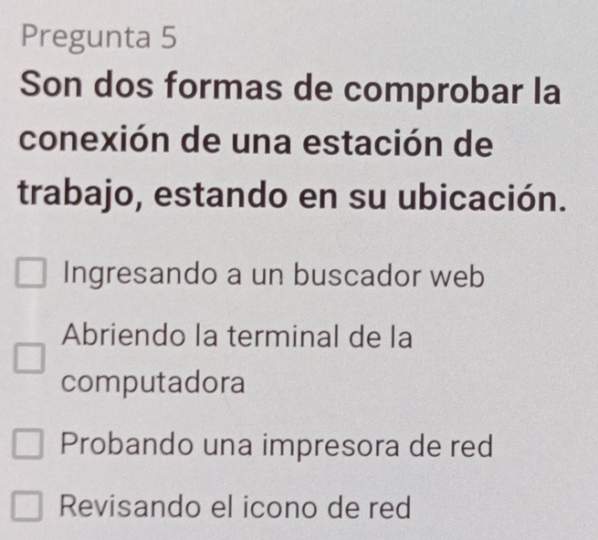 Pregunta 5
Son dos formas de comprobar la
conexión de una estación de
trabajo, estando en su ubicación.
Ingresando a un buscador web
Abriendo la terminal de la
computadora
Probando una impresora de red
Revisando el icono de red