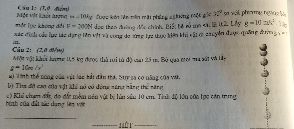 (1,0 điểm) 
Một vật khối lượng m=10kg được kéo lên trên mặt phẳng nghiêng một góc 30° so với phương ngang bởi 
một lực không đổi F=200N
g=10m/s^2. Hãy 
xác định các lực tác dụng lên vật và công do từng lực thực hiện khi vật di chuyển được quãng đường s=1
m. 
Câu 2: (2,0 điểm) 
Một vật khối lượng 0,5 kg được thả rơi từ độ cao 25 m. Bỏ qua mọi ma sát và lây
g=10m/s^2
a) Tính thế năng của vật lúc bắt đầu thả. Suy ra cơ năng của vật. 
b) Tìm độ cao của vật khi nó có động năng bằng thế năng 
c) Khi chạm đất, do đất mềm nên vật bị lún sâu 10 cm. Tính độ lớn của lực cản trung 
bình của đất tác dụng lên vật 
_ 
_HÉT_