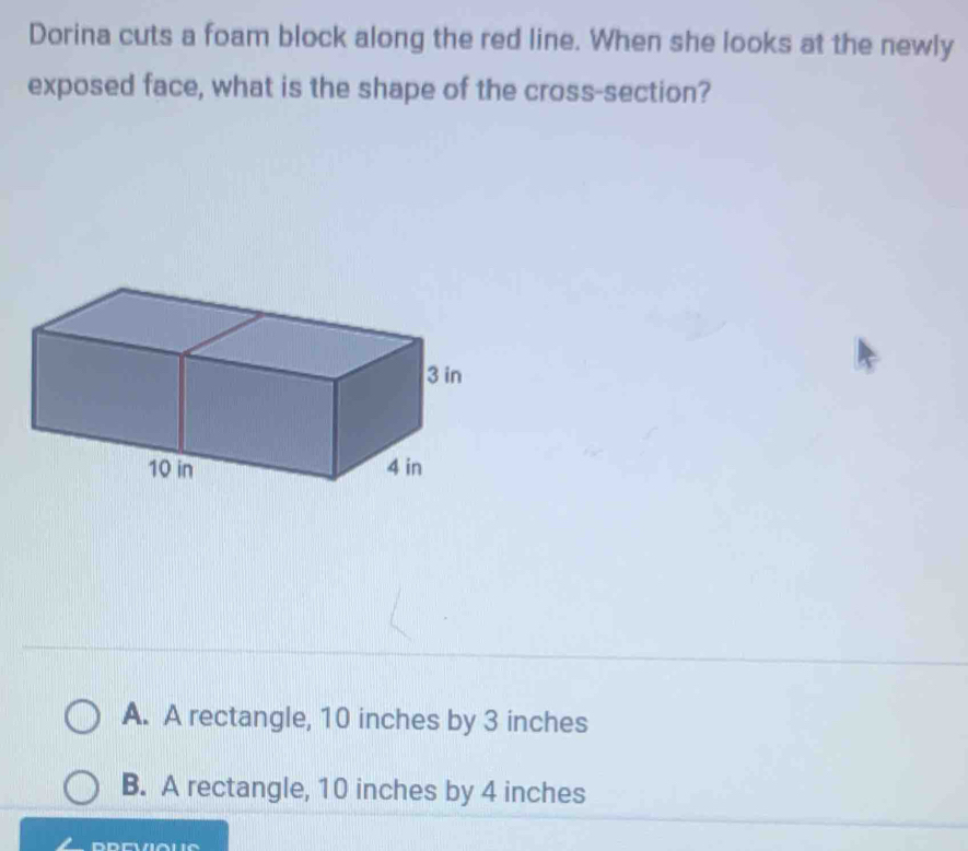 Dorina cuts a foam block along the red line. When she looks at the newly
exposed face, what is the shape of the cross-section?
A. A rectangle, 10 inches by 3 inches
B. A rectangle, 10 inches by 4 inches