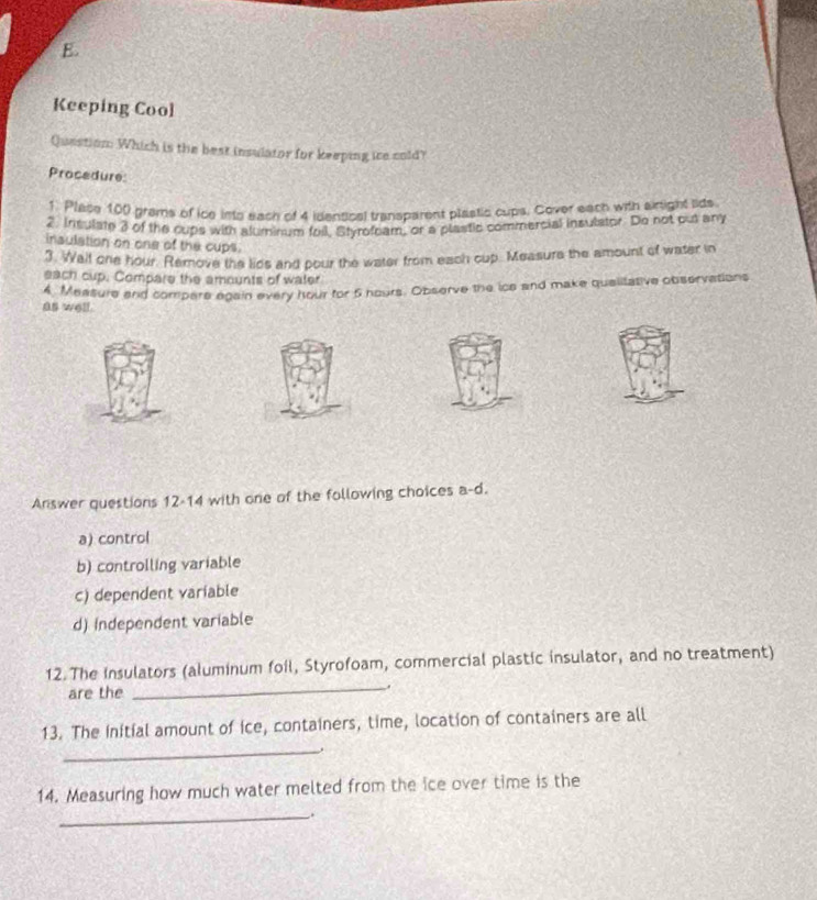 Keeping Cool
Question: Which is the best insulator for keeping ice cold?
Procedure:
1 Place 100 grems of ice into each of 4 identical transparent plastic cups. Cover each with siright lide
2. Insulate 3 of the cups with aluminum foil, Styrofoam, or a plastic commercial insulstor. Do not put any
inaulation on one of the cups.
3. Wail one hour. Remove the lids and pour the water from each cup. Measure the amount of water in
each cup. Compare the amounts of water
4 Measure and compare again every hour for 5 hours. Observe the ice and make qualitative observations
as well.
Answer questions 12-14 with one of the following choices a-d.
a) control
b) controlling variable
c) dependent variable
d) independent variable
12 The insulators (aluminum foil, Styrofoam, commercial plastic insulator, and no treatment)
are the
_
_
13. The Initial amount of ice, containers, time, location of containers are all
14. Measuring how much water melted from the ice over time is the
_.