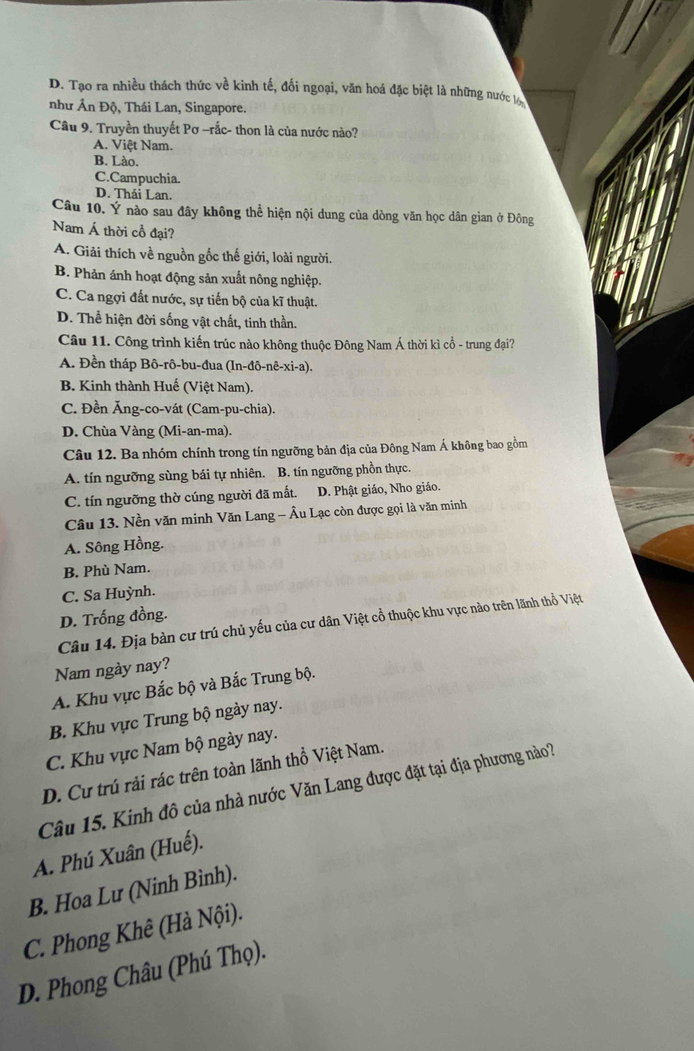 D. Tạo ra nhiều thách thức về kinh tế, đối ngoại, văn hoá đặc biệt là những nước lợi
như Ấn Độ, Thái Lan, Singapore.
Câu 9. Truyền thuyết Pơ -rắc- thon là của nước nào?
A. Việt Nam.
B. Lào.
C.Campuchia.
D. Thái Lan.
Câu 10. Ý nào sau đây không thể hiện nội dung của dòng văn học dân gian ở Đông
Nam Á thời cổ đại?
A. Giải thích về nguồn gốc thế giới, loài người.
B. Phản ánh hoạt động sản xuất nông nghiệp.
C. Ca ngợi đất nước, sự tiến bộ của kĩ thuật.
D. Thể hiện đời sống vật chất, tinh thần.
Câu 11. Công trình kiến trúc nào không thuộc Đông Nam Á thời kì cổ - trung đại?
A. Đền tháp Bô-rô-bu-đua (In-đô-nê-xi-a).
B. Kinh thành Huế (Việt Nam).
C. Đền Ăng-co-vát (Cam-pu-chia).
D. Chùa Vàng (Mi-an-ma).
Câu 12. Ba nhóm chính trong tín ngưỡng bản địa của Đông Nam Á không bao gồm
A. tín ngưỡng sùng bái tự nhiên. B. tín ngưỡng phồn thực.
C. tín ngưỡng thờ cúng người đã mất. D. Phật giáo, Nho giáo.
Câu 13. Nền văn minh Văn Lang - Âu Lạc còn được gọi là văn minh
A. Sông Hồng.
B. Phù Nam.
C. Sa Huỳnh.
D. Trống đồng.
Câu 14. Địa bàn cư trú chủ yếu của cư dân Việt cổ thuộc khu vực nào trên lãnh thổ Việt
Nam ngày nay?
A. Khu vực Bắc bộ và Bắc Trung bộ.
B. Khu vực Trung bộ ngày nay.
C. Khu vực Nam bộ ngày nay.
D. Cư trú rải rác trên toàn lãnh thổ Việt Nam.
Câu 15. Kinh đô của nhà nước Văn Lang được đặt tại địa phương nào?
A. Phú Xuân (Huế).
B. Hoa Lư (Ninh Bình).
C. Phong Khê (Hà Nội).
D. Phong Châu (Phú Thọ).