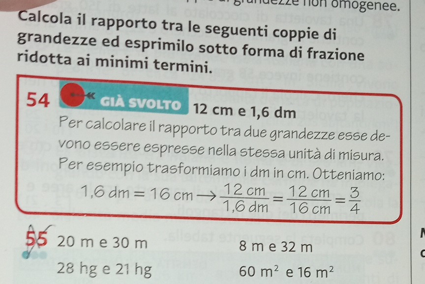 nuezze non omogenee.
Calcola il rapporto tra le seguenti coppie di
grandezze ed esprimilo sotto forma di frazione
ridotta ai minimi termini.
54 già svolto 12 cm e 1,6 dm
Per calcolare il rapporto tra due grandezze esse de-
vono essere espresse nella stessa unità di misura.
Per esempio trasformiamo i dm in cm. Otteniamo:
1,6dm=16cmto  12cm/1,6dm = 12cm/16cm = 3/4 
55 20 m e 30 m 8 m e 32 m
28 hg e 21 hg 60m^2 e 16m^2