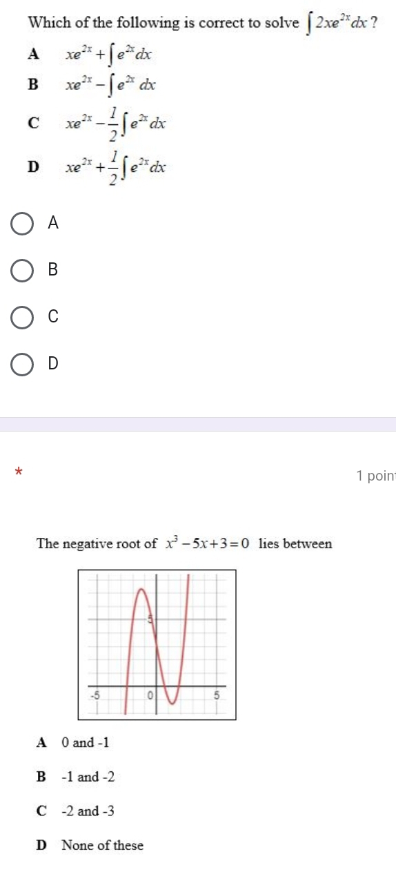 Which of the following is correct to solve ∈t 2xe^(2x)dx ?
A xe^(2x)+∈t e^(2x)dx
B xe^(2x)-∈t e^(2x)dx
C xe^(2x)- 1/2 ∈t e^(2x)dx
D xe^(2x)+ 1/2 ∈t e^(2x)dx
A
B
C
D
*
1 poin
The negative root of x^3-5x+3=0 lies between
A 0 and -1
B -1 and -2
C -2 and -3
D None of these