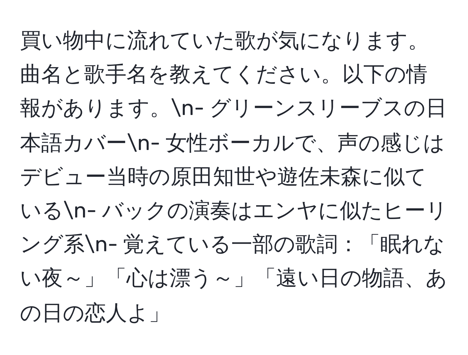 買い物中に流れていた歌が気になります。曲名と歌手名を教えてください。以下の情報があります。n- グリーンスリーブスの日本語カバーn- 女性ボーカルで、声の感じはデビュー当時の原田知世や遊佐未森に似ているn- バックの演奏はエンヤに似たヒーリング系n- 覚えている一部の歌詞：「眠れない夜～」「心は漂う～」「遠い日の物語、あの日の恋人よ」