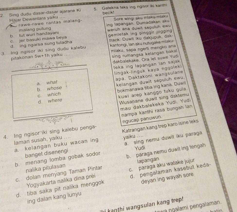 Sing dudu dasar-dasar ajarane Ki 5. Gatekna teks ing ngisor iki kanthi
Hajar Dewantara yaiku .. becik!
a  rawe-rawe rantas malang- Sore wingi aku mlaku-mlaku
malang putung ing lapangan. Dumadakan aku
b tut wuri handayani weruh ana duwit sepuluh ew
c. jer basuki mawa beya gemletak ing pinggir jogging
d. ing ngarsa sung tuladha track. Duwit iku dakjupuk, dak-
3. Ing ngisor iki sing dudu kalebu kantongi, lan aku nutugake mlaku-
pitakonan . 5w+1 h yaiku .... mlaku, sapa ngerti mengko ana
sing rumangsa kelangan bakal
_
dakbalekake. Ora let suwe Yudi
teka ing lapangan lan sajak
○□=
a. what lingak-linguk kaya nggoleki
apa. Daktakoni wangsulane
kelangan duwit sepuluh ewu,
bokmanawa tiba ing kana. Duwit
b. whose
c. which
kuwi arep kanggo tuku gula.
d. where
Wusanane duwit sing daktemu
mau dakbalekeka Yudi. Yudi
nampa kanthi rasa bungah lan
ngucap panuwun.
Katrangan kang trep karo isine teks
4. Ing ngisor iki sing kalebu penga-
laman susah, yaiku ....
a. kelangan buku wacan ing yaiku ....
banget disenengi a. sing nemu duwit iku paraga
Yudi
b. menang lomba gobak sodor
b. paraga nemu duwit ing tengah
nalika pitulasan
c. dolan menyang Taman Pintar lapangan
Yogyakarta nalika dina prèi c. paraga aku watake jujur
d. tiba saka pit nalika menggok d. pengalaman kasebut keda-
ing dalan kang lunyu deyan ing wayah sore
ki kanthi wangsulan kang trep!
wa ŋgalami pengalaman.
n