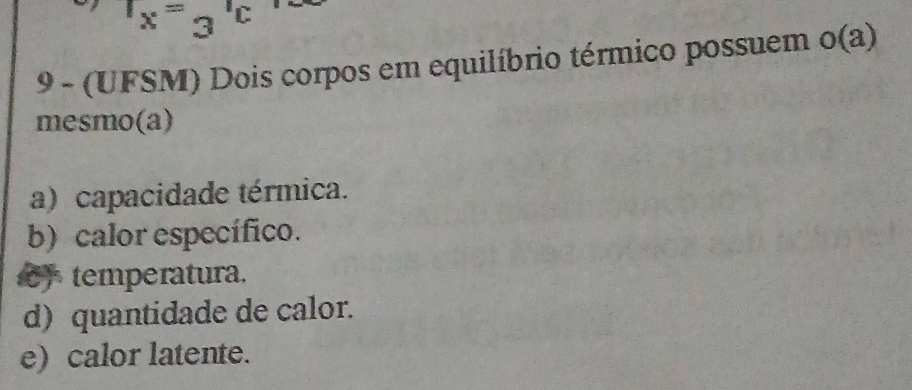 1_x=3^(10)
9 - (UFSM) Dois corpos em equilíbrio térmico possuem o(a)
mesmo(a)
a) capacidade térmica.
b) calor específico.
temperatura.
d) quantidade de calor.
e) calor latente.