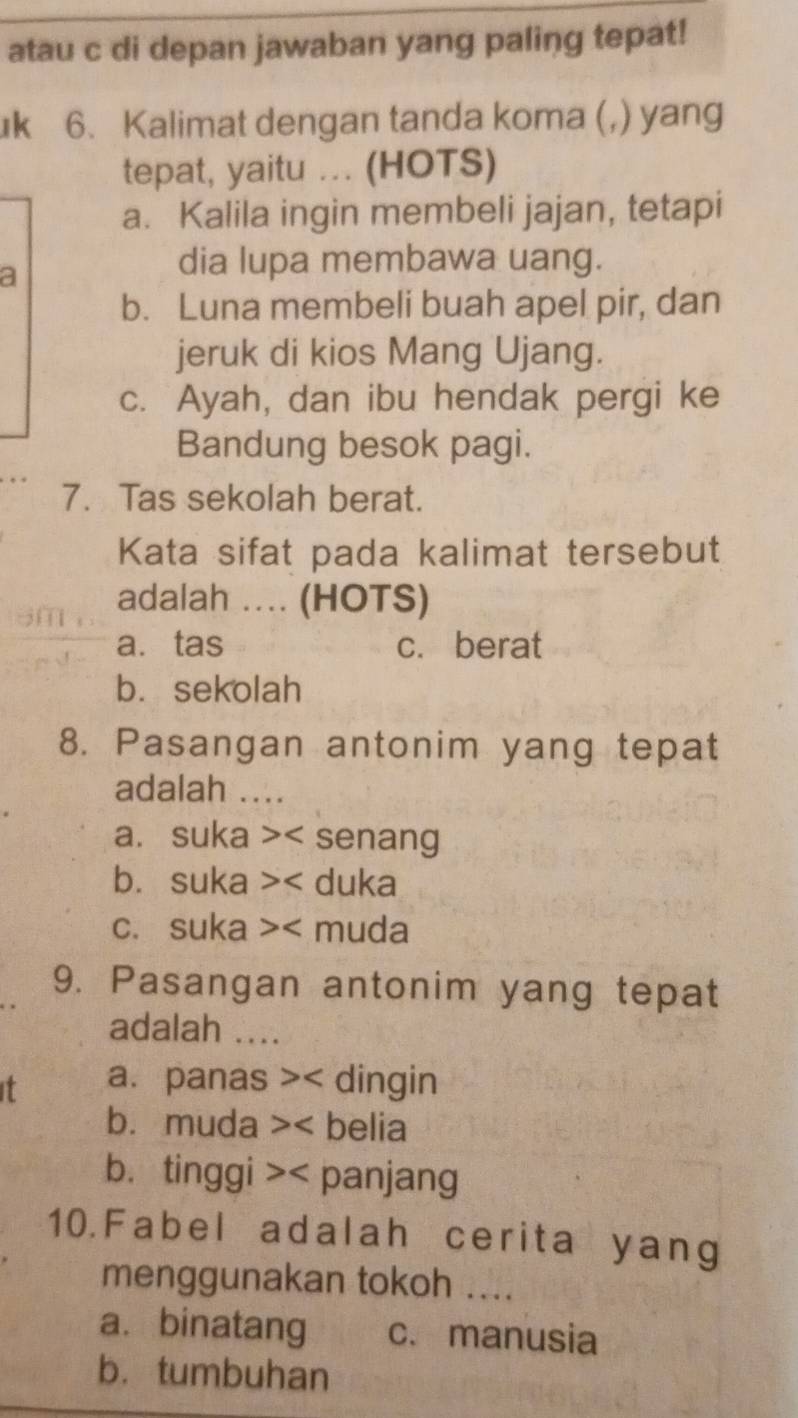 atau c di depan jawaban yang paling tepat!
k 6. Kalimat dengan tanda koma (,) yang
tepat, yaitu ... (HOTS)
a. Kalila ingin membeli jajan, tetapi
a
dia lupa membawa uang.
b. Luna membeli buah apel pir, dan
jeruk di kios Mang Ujang.
c. Ayah, dan ibu hendak pergi ke
Bandung besok pagi.
7. Tas sekolah berat.
Kata sifat pada kalimat tersebut
adalah .... (HOTS)
a. tas c. berat
b. sekolah
8. Pasangan antonim yang tepat
adalah ....
a. suka >< senang
 b. suka >< duka
 c. suka >< muda
9. Pasangan antonim yang tepat
adalah ....
it  a. panas < dingin
 b. muda >< belia
 b. tinggi >< panjang
10.Fabel adalah cerita yang
menggunakan tokoh ....
a. binatang  c. manusia
bù tumbuhan