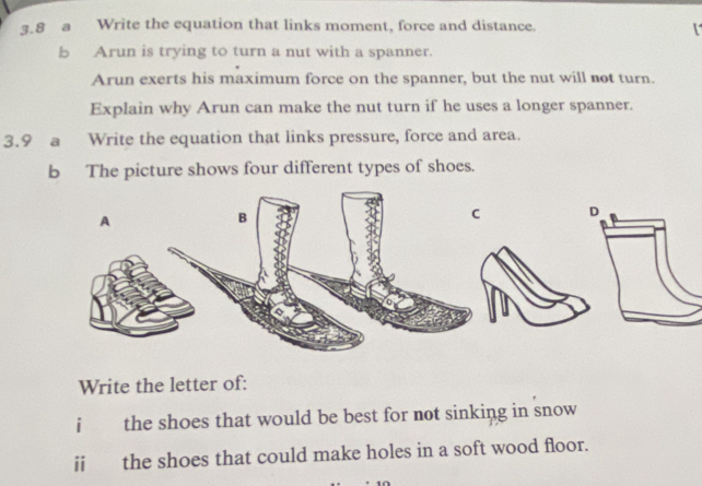 3.8 a Write the equation that links moment, force and distance. 
[ 
b Arun is trying to turn a nut with a spanner. 
Arun exerts his maximum force on the spanner, but the nut will not turn. 
Explain why Arun can make the nut turn if he uses a longer spanner. 
3.9 a Write the equation that links pressure, force and area. 
b The picture shows four different types of shoes. 

Write the letter of: 
i the shoes that would be best for not sinking in snow 
ii the shoes that could make holes in a soft wood floor.