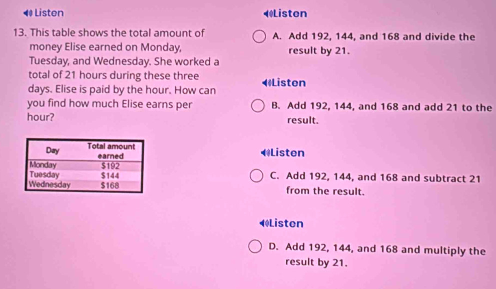 ◀ Listen Listen
13. This table shows the total amount of A. Add 192, 144, and 168 and divide the
money Elise earned on Monday, result by 21.
Tuesday, and Wednesday. She worked a
total of 21 hours during these three ◀Listen
days. Elise is paid by the hour. How can
you find how much Elise earns per B. Add 192, 144, and 168 and add 21 to the
hour? result.
◀Listen
C. Add 192, 144, and 168 and subtract 21
from the result.
◀Listen
D. Add 192, 144, and 168 and multiply the
result by 21.