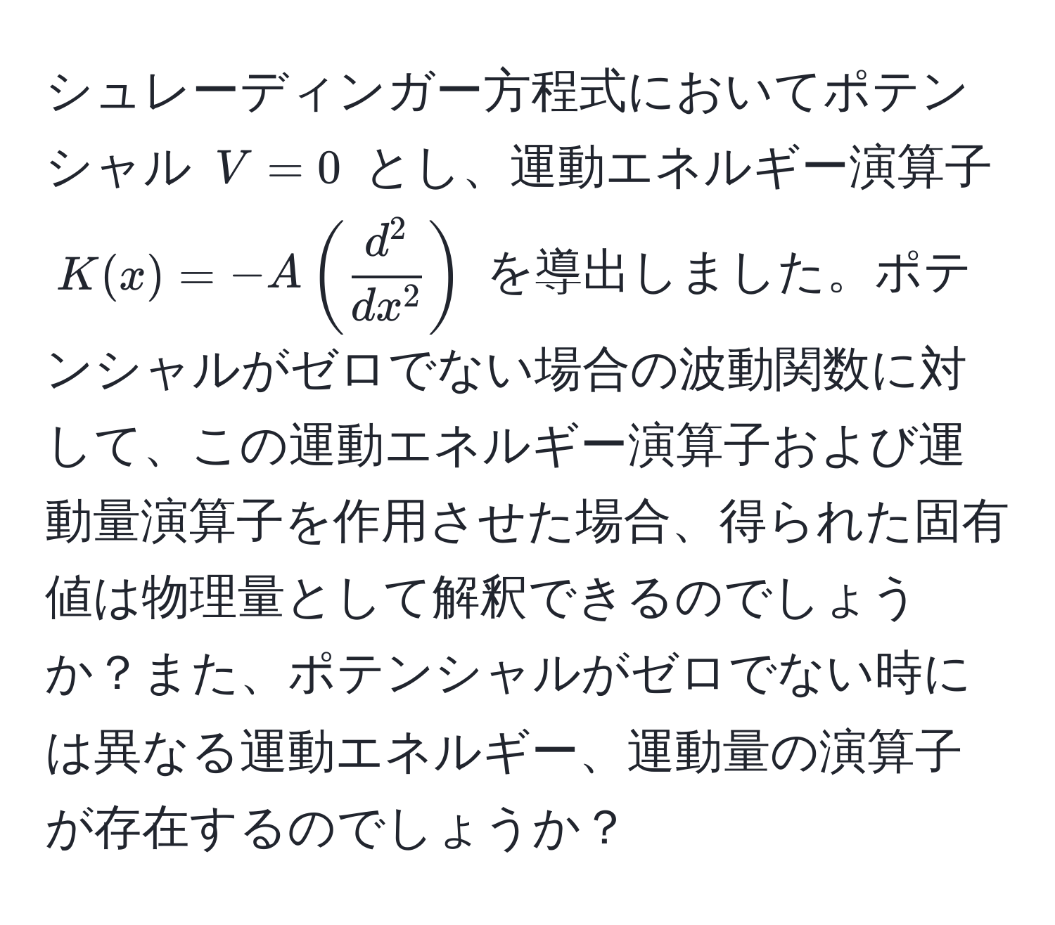 シュレーディンガー方程式においてポテンシャル $V = 0$ とし、運動エネルギー演算子 $K(x) = -A(fracd^2dx^2)$ を導出しました。ポテンシャルがゼロでない場合の波動関数に対して、この運動エネルギー演算子および運動量演算子を作用させた場合、得られた固有値は物理量として解釈できるのでしょうか？また、ポテンシャルがゼロでない時には異なる運動エネルギー、運動量の演算子が存在するのでしょうか？