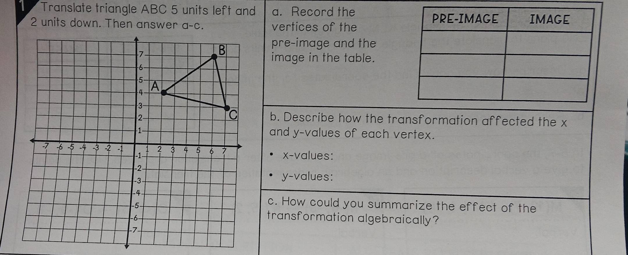 Translate triangle ABC 5 units left and a. Record the
2 units down. Then answer
vertices of the
pre-image and the
image in the table.
b. Describe how the transformation affected the x
and y-values of each vertex.
x-values:
y-values:
c. How could you summarize the effect of the
transformation algebraically?