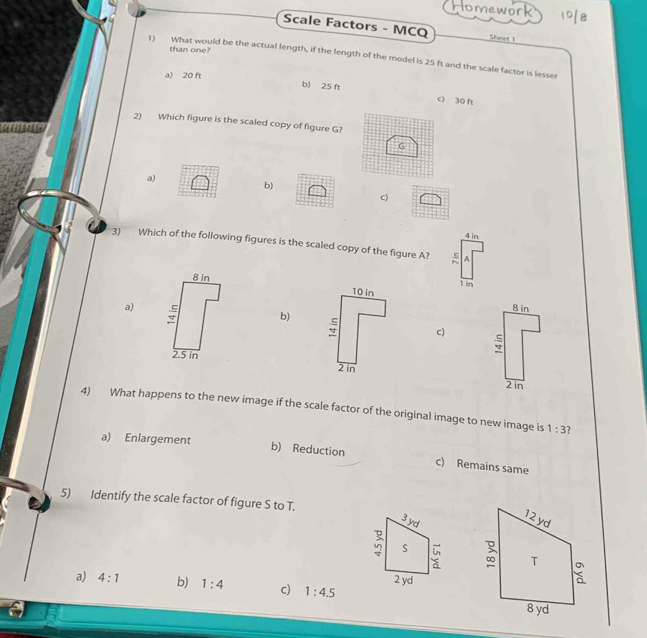 Homework 1018
Scale Factors - MCQ Sheet 1
than one?
1) What would be the actual length, if the length of the model is 25 ft and the scale factor is lesser
a) 20 ft b) 25 ft c) 30 ft
2) Which figure is the scaled copy of figure G?
a)
b)
c)
4 in
3) Which of the following figures is the scaled copy of the figure A?
.ς A
8 in1 in
a) 8 in
b)
c)
2.5 in
2in
4) What happens to the new image if the scale factor of the original image to new image is 1:3 7
a) Enlargement b) Reduction c) Remains same
5) Identify the scale factor of figure S to T.
3 yd
S
2 yd
a) 4:1 b) 1:4 c) 1:4.5