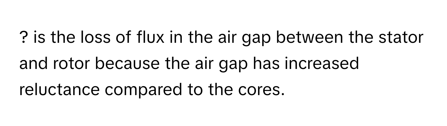 ? is the loss of flux in the air gap between the stator and rotor because the air gap has increased reluctance compared to the cores.