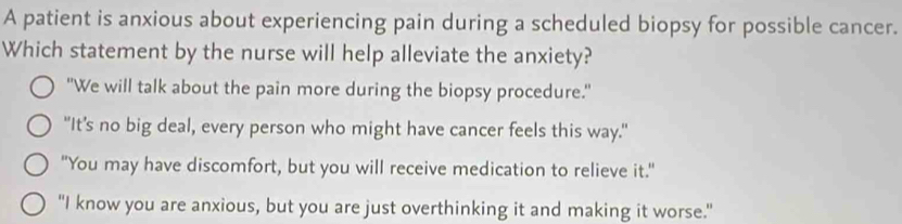 A patient is anxious about experiencing pain during a scheduled biopsy for possible cancer.
Which statement by the nurse will help alleviate the anxiety?
"We will talk about the pain more during the biopsy procedure."
"It's no big deal, every person who might have cancer feels this way."
"You may have discomfort, but you will receive medication to relieve it."
"I know you are anxious, but you are just overthinking it and making it worse."