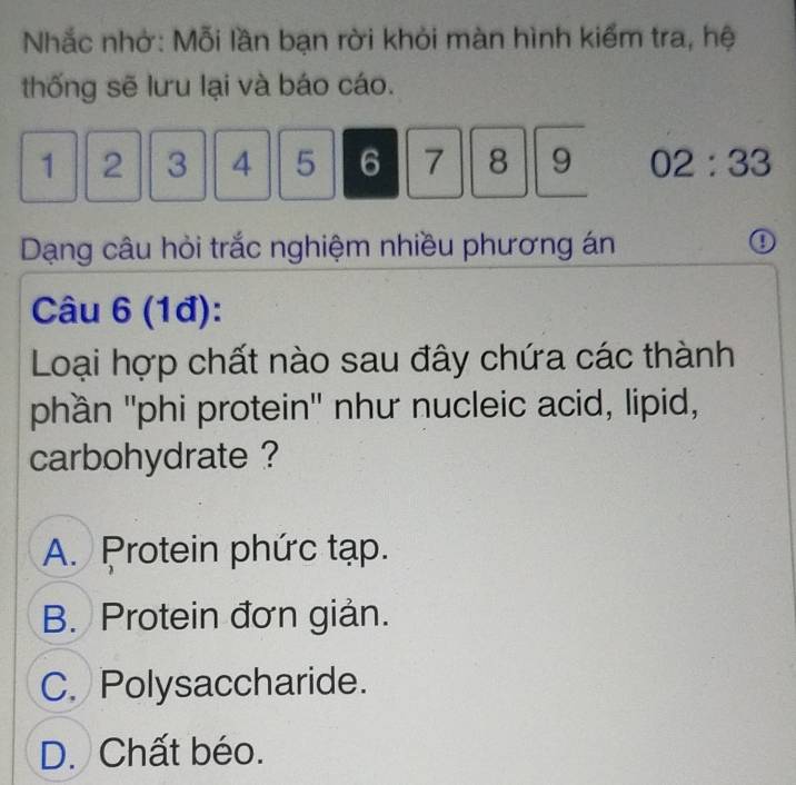 Nhắc nhớ: Mỗi lần bạn rời khỏi màn hình kiểm tra, hệ
thống sẽ lưu lại và báo cáo.
1 2 3 4 5 6 7 8 9 02:33
Dạng câu hỏi trắc nghiệm nhiều phương án 0
Câu 6 (1đ):
Loại hợp chất nào sau đây chứa các thành
phần ''phi protein'' như nucleic acid, lipid,
carbohydrate ?
A. Protein phức tạp.
B. Protein đơn giản.
C. Polysaccharide.
D. Chất béo.