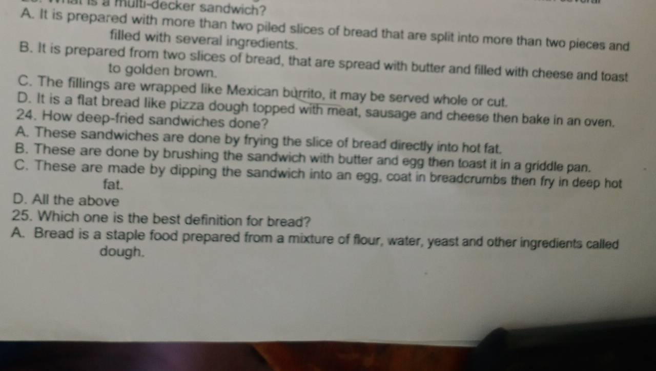 at is a multi-decker sandwich?
A. It is prepared with more than two piled slices of bread that are split into more than two pieces and
filled with several ingredients.
B. It is prepared from two slices of bread, that are spread with butter and filled with cheese and toast
to golden brown.
C. The fillings are wrapped like Mexican burrito, it may be served whole or cut.
D. It is a flat bread like pizza dough topped with meat, sausage and cheese then bake in an oven.
24. How deep-fried sandwiches done?
A. These sandwiches are done by frying the slice of bread directly into hot fat.
B. These are done by brushing the sandwich with butter and egg then toast it in a griddle pan.
C. These are made by dipping the sandwich into an egg, coat in breadcrumbs then fry in deep hot
fat.
D. All the above
25. Which one is the best definition for bread?
A. Bread is a staple food prepared from a mixture of flour, water, yeast and other ingredients called
dough.