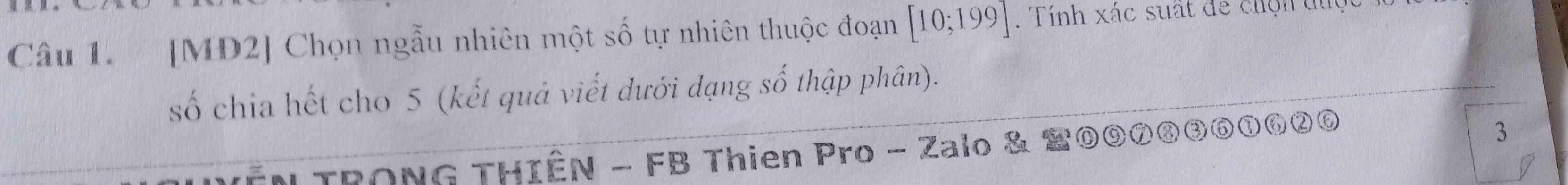 [MĐ2] Chọn ngẫu nhiên một số tự nhiên thuộc đoạn [10;199]. Tính xác suất để chộn đủợ 
số chia hết cho 5 (kết quả viết dưới dạng số thập phân). 
* TRONG THIÊN - FB Thien Pro - Zalo & 20⑨⑦③③⑥①⑥②⑥ 
3