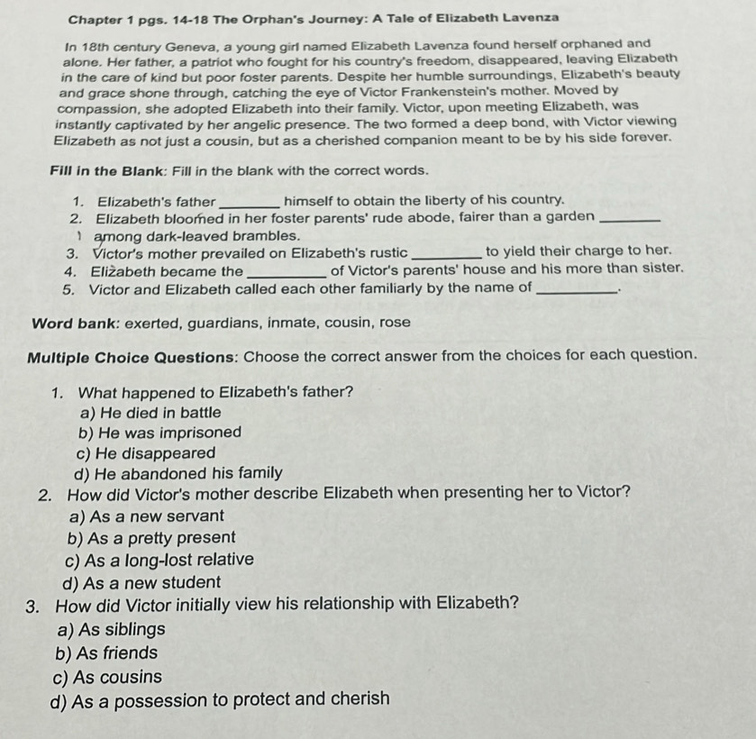 Chapter 1 pgs. 14-18 The Orphan's Journey: A Tale of Elizabeth Lavenza
In 18th century Geneva, a young girl named Elizabeth Lavenza found herself orphaned and
alone. Her father, a patriot who fought for his country's freedom, disappeared, leaving Elizabeth
in the care of kind but poor foster parents. Despite her humble surroundings, Elizabeth's beauty
and grace shone through, catching the eye of Victor Frankenstein's mother. Moved by
compassion, she adopted Elizabeth into their family. Victor, upon meeting Elizabeth, was
instantly captivated by her angelic presence. The two formed a deep bond, with Victor viewing
Elizabeth as not just a cousin, but as a cherished companion meant to be by his side forever.
Fill in the Blank: Fill in the blank with the correct words.
_
1. Elizabeth's father himself to obtain the liberty of his country.
2. Elizabeth bloomed in her foster parents' rude abode, fairer than a garden_
1among dark-leaved brambles.
3. Victor's mother prevailed on Elizabeth's rustic_ to yield their charge to her.
4. Eliżabeth became the _of Victor's parents' house and his more than sister.
5. Victor and Elizabeth called each other familiarly by the name of_
Word bank: exerted, guardians, inmate, cousin, rose
Multiple Choice Questions: Choose the correct answer from the choices for each question.
1. What happened to Elizabeth's father?
a) He died in battle
b) He was imprisoned
c) He disappeared
d) He abandoned his family
2. How did Victor's mother describe Elizabeth when presenting her to Victor?
a) As a new servant
b) As a pretty present
c) As a long-lost relative
d) As a new student
3. How did Victor initially view his relationship with Elizabeth?
a) As siblings
b) As friends
c) As cousins
d) As a possession to protect and cherish